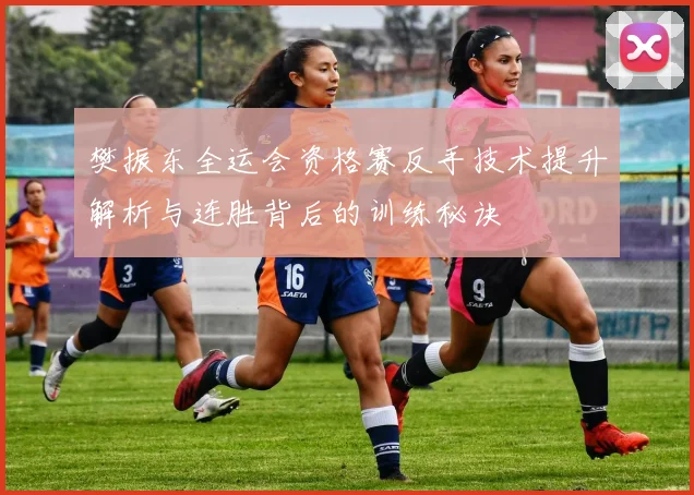 樊振东全运会资格赛反手技术提升解析与连胜背后的训练秘诀
