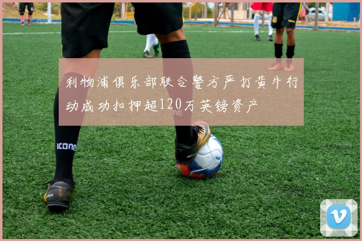 利物浦俱乐部联合警方严打黄牛行动成功扣押超120万英镑资产