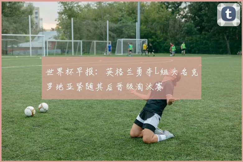 世界杯早报：英格兰勇夺L组头名克罗地亚紧随其后晋级淘汰赛