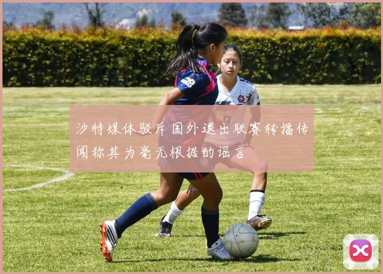 沙特媒体驳斥国外退出联赛转播传闻称其为毫无根据的谣言