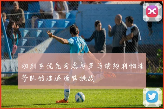 切利克优先考虑与罗马续约利物浦等队的追逐面临挑战
