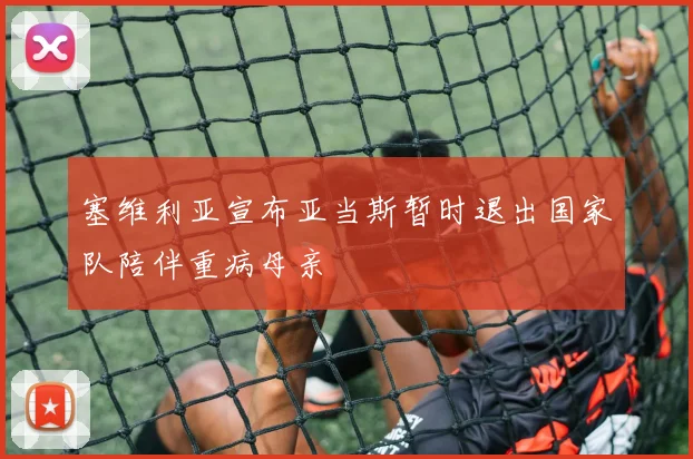 塞维利亚宣布亚当斯暂时退出国家队陪伴重病母亲