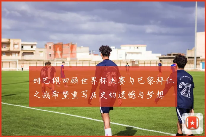 姆巴佩回顾世界杯决赛与巴黎拜仁之战希望重写历史的遗憾与梦想