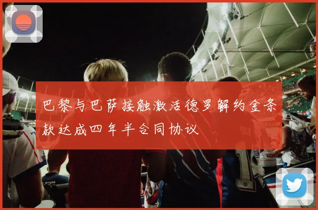 巴黎与巴萨接触激活德罗解约金条款达成四年半合同协议