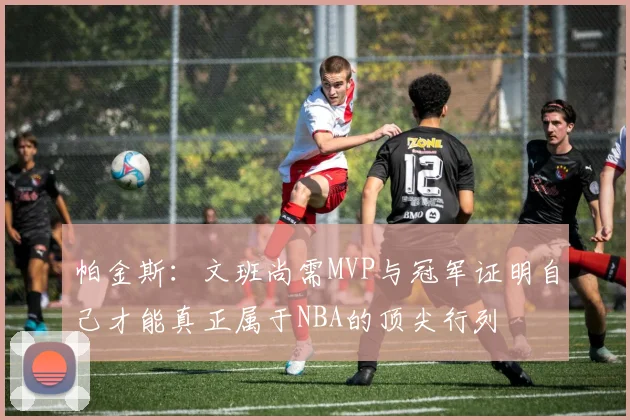 帕金斯：文班尚需MVP与冠军证明自己才能真正属于NBA的顶尖行列