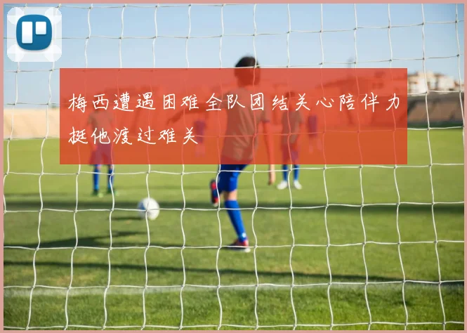 梅西遭遇困难全队团结关心陪伴力挺他渡过难关