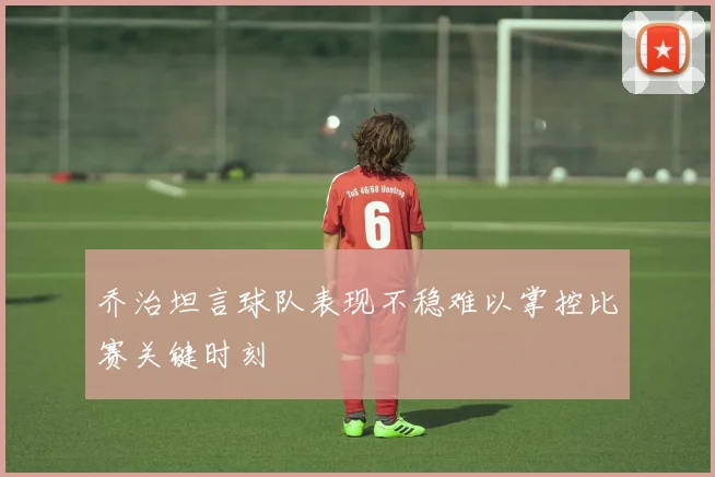 乔治坦言球队表现不稳难以掌控比赛关键时刻
