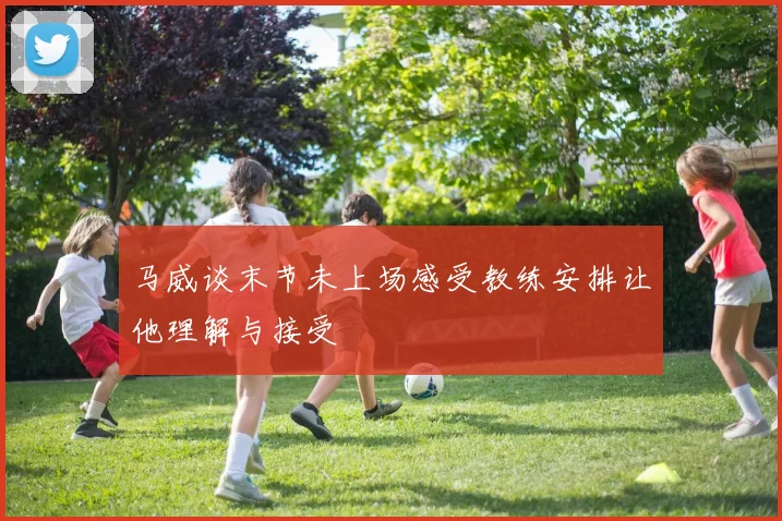 马威谈末节未上场感受教练安排让他理解与接受