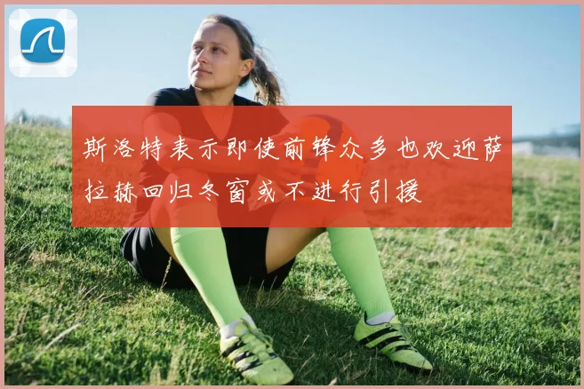 斯洛特表示即使前锋众多也欢迎萨拉赫回归冬窗或不进行引援