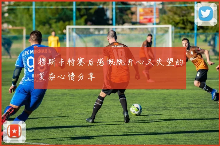 穆斯卡特赛后感慨既开心又失望的复杂心情分享