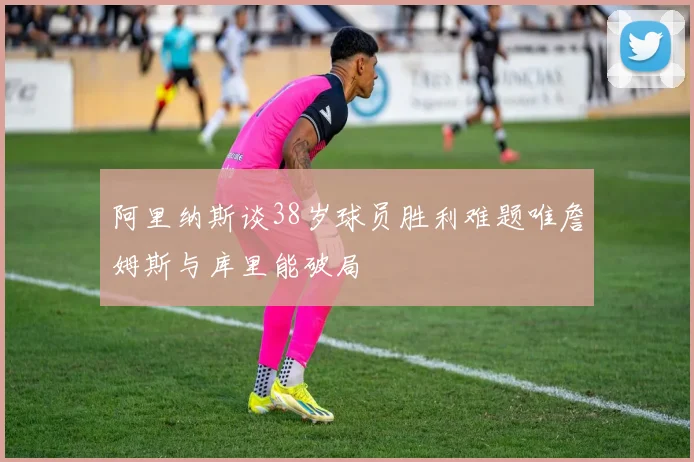 阿里纳斯谈38岁球员胜利难题唯詹姆斯与库里能破局