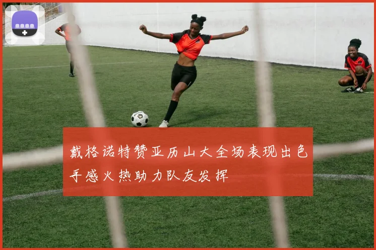 戴格诺特赞亚历山大全场表现出色手感火热助力队友发挥