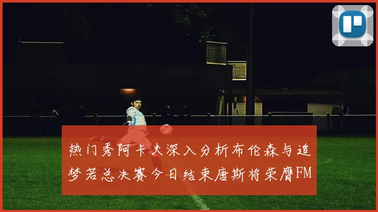 热门秀阿卡夫深入分析布伦森与追梦若总决赛今日结束唐斯将荣膺FMVP