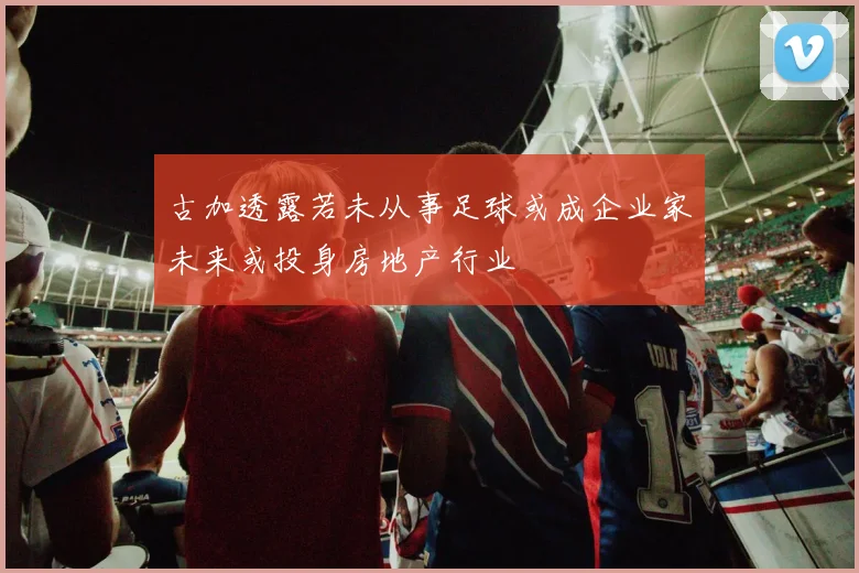 古加透露若未从事足球或成企业家未来或投身房地产行业