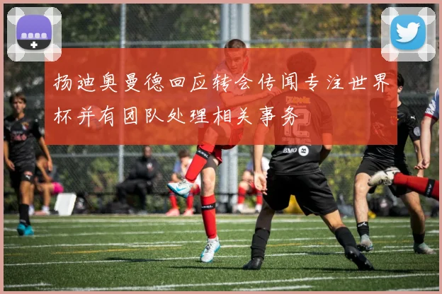 扬迪奥曼德回应转会传闻专注世界杯并有团队处理相关事务