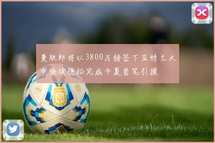 曼联即将以3800万镑签下亚特兰大中场埃德松完成今夏首笔引援