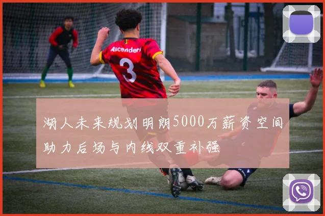 湖人未来规划明朗5000万薪资空间助力后场与内线双重补强