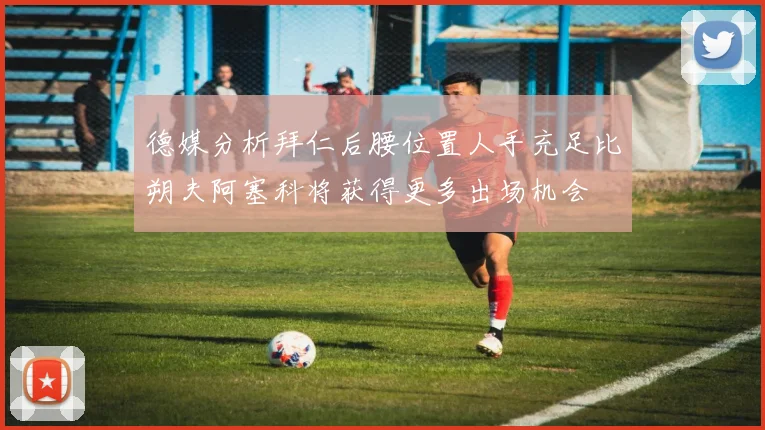 德媒分析拜仁后腰位置人手充足比朔夫阿塞科将获得更多出场机会